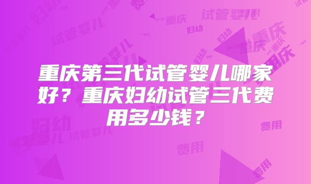 重庆第三代试管婴儿哪家好？重庆妇幼试管三代费用多少钱？