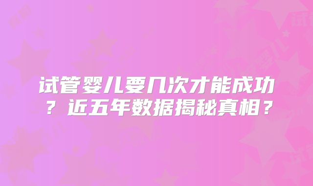 试管婴儿要几次才能成功？近五年数据揭秘真相？