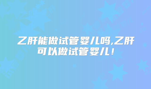 乙肝能做试管婴儿吗,乙肝可以做试管婴儿!