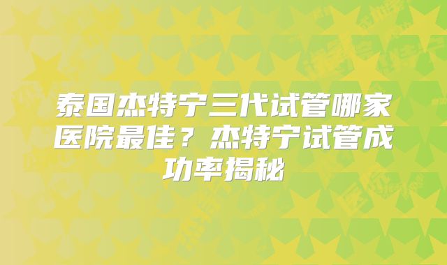 泰国杰特宁三代试管哪家医院最佳？杰特宁试管成功率揭秘