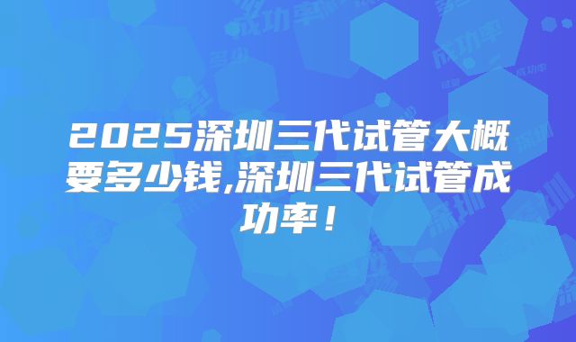 2025深圳三代试管大概要多少钱,深圳三代试管成功率！