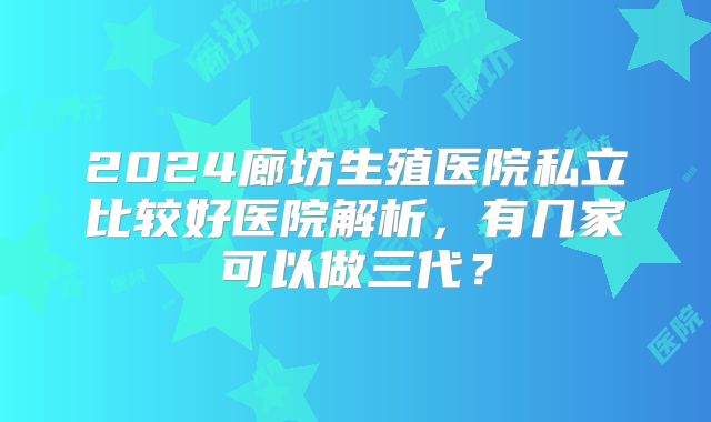 2024廊坊生殖医院私立比较好医院解析，有几家可以做三代？