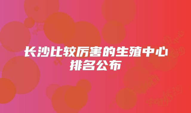 长沙比较厉害的生殖中心排名公布