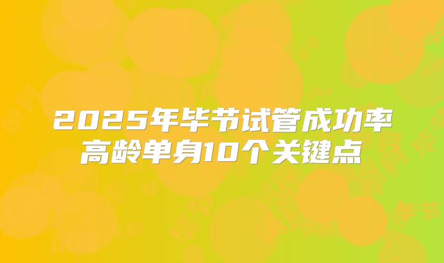 2025年毕节试管成功率高龄单身10个关键点