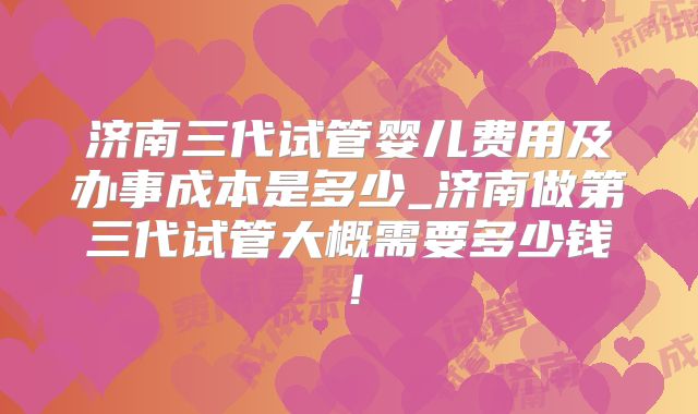 济南三代试管婴儿费用及办事成本是多少_济南做第三代试管大概需要多少钱！