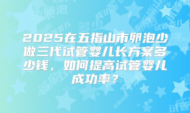 2025在五指山市卵泡少做三代试管婴儿长方案多少钱,如何提高试管婴儿成功率?