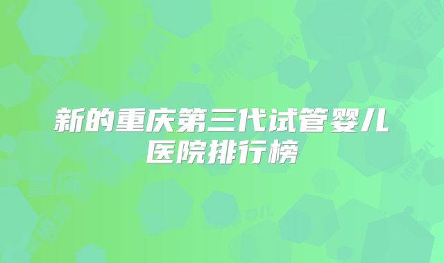 新的重庆第三代试管婴儿医院排行榜
