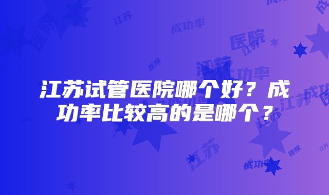 江苏试管医院哪个好?成功率比较高的是哪个?