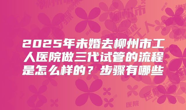 2025年未婚去柳州市工人医院做三代试管的流程是怎么样的?步骤有哪些