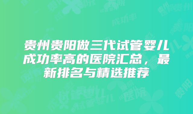 贵州贵阳做三代试管婴儿成功率高的医院汇总，最新排名与精选推荐