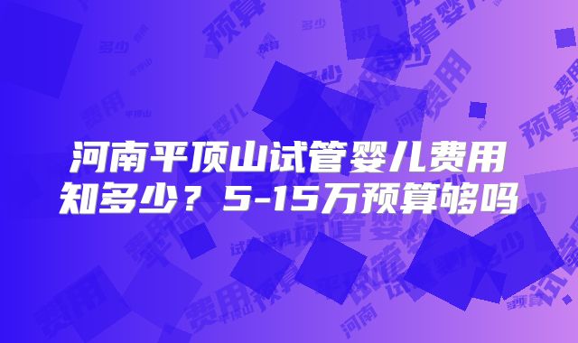 河南平顶山试管婴儿费用知多少？5-15万预算够吗