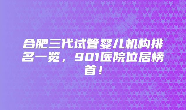 合肥三代试管婴儿机构排名一览，901医院位居榜首！