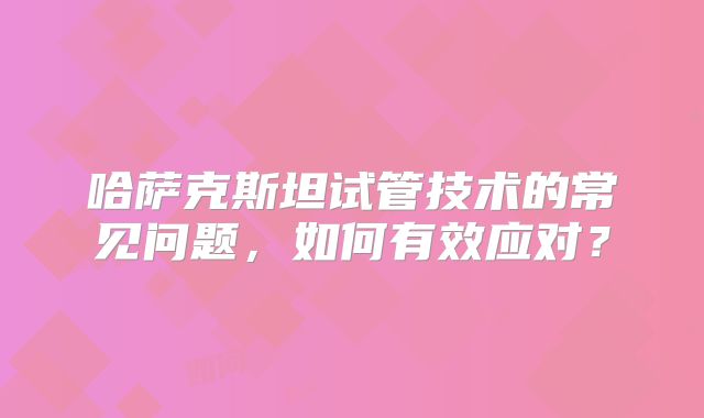哈萨克斯坦试管技术的常见问题，如何有效应对？