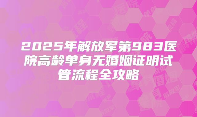 2025年解放军第983医院高龄单身无婚姻证明试管流程全攻略