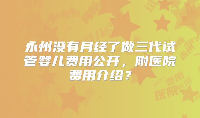 永州没有月经了做三代试管婴儿费用公开，附医院费用介绍？