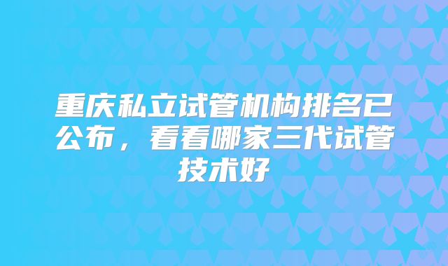 重庆私立试管机构排名已公布，看看哪家三代试管技术好
