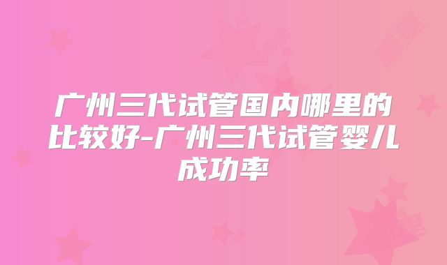 广州三代试管国内哪里的比较好-广州三代试管婴儿成功率