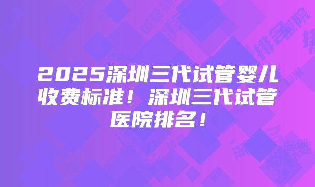 2025深圳三代试管婴儿收费标准！深圳三代试管医院排名！