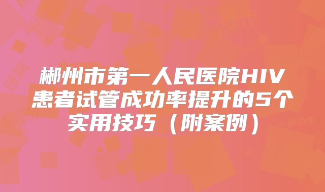 郴州市第一人民医院HIV患者试管成功率提升的5个实用技巧（附案例）