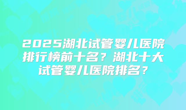 2025湖北试管婴儿医院排行榜前十名？湖北十大试管婴儿医院排名？