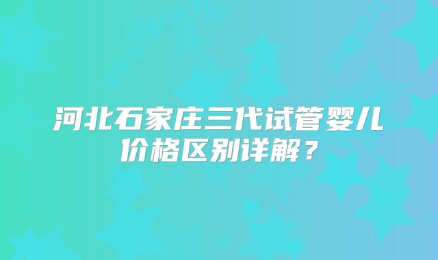 河北石家庄三代试管婴儿价格区别详解?