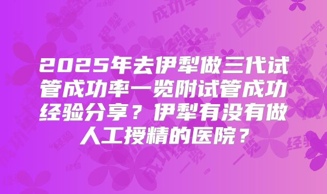 2025年去伊犁做三代试管成功率一览附试管成功经验分享?伊犁有没有做人工授精的医院?