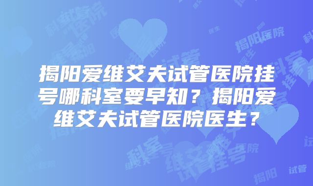 揭阳爱维艾夫试管医院挂号哪科室要早知？揭阳爱维艾夫试管医院医生？