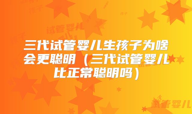 三代试管婴儿生孩子为啥会更聪明（三代试管婴儿比正常聪明吗）