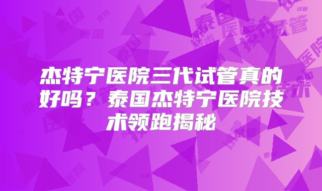 杰特宁医院三代试管真的好吗？泰国杰特宁医院技术领跑揭秘