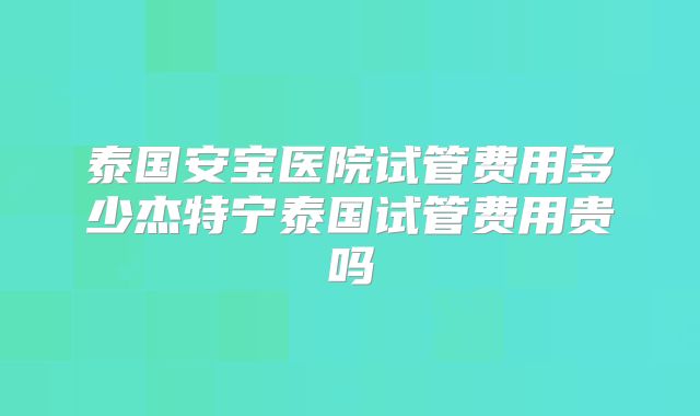 泰国安宝医院试管费用多少杰特宁泰国试管费用贵吗