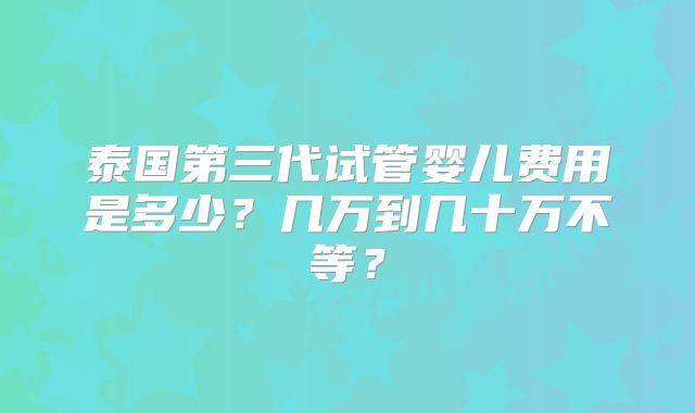 泰国第三代试管婴儿费用是多少?几万到几十万不等?