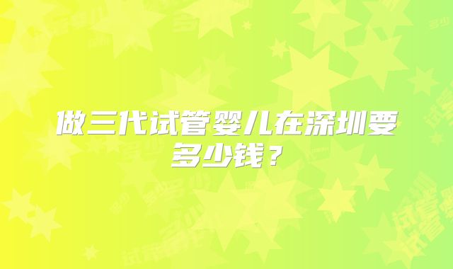 做三代试管婴儿在深圳要多少钱？