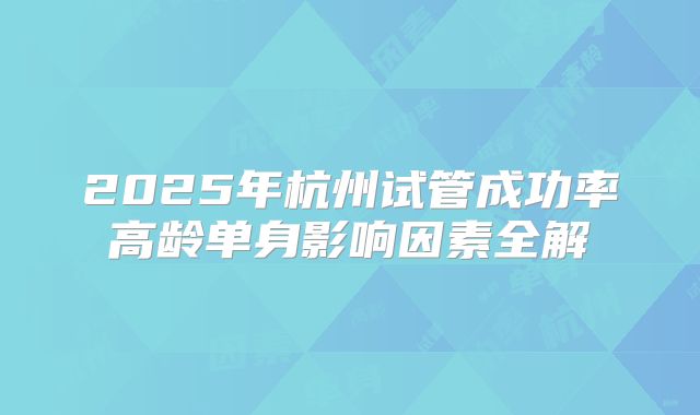 2025年杭州试管成功率高龄单身影响因素全解