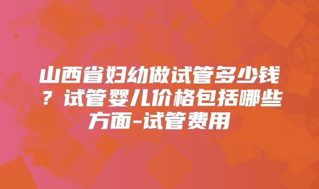 山西省妇幼做试管多少钱？试管婴儿价格包括哪些方面-试管费用