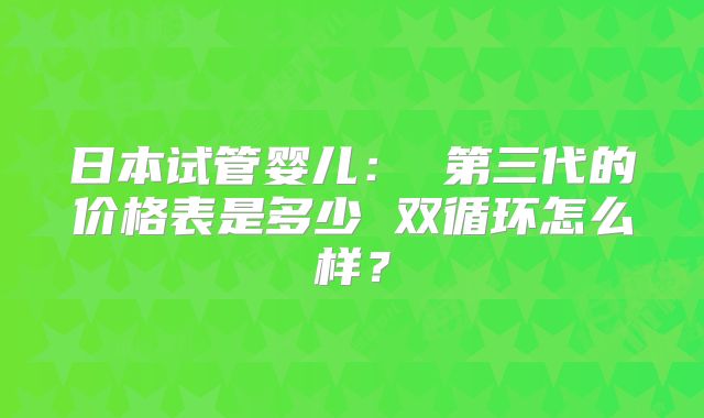 日本试管婴儿: 第三代的价格表是多少 双循环怎么样?