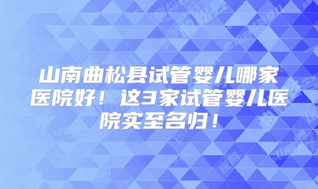 山南曲松县试管婴儿哪家医院好！这3家试管婴儿医院实至名归！