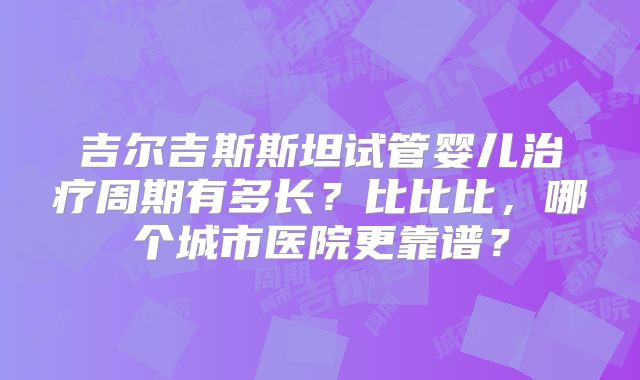吉尔吉斯斯坦试管婴儿治疗周期有多长？比比比，哪个城市医院更靠谱？