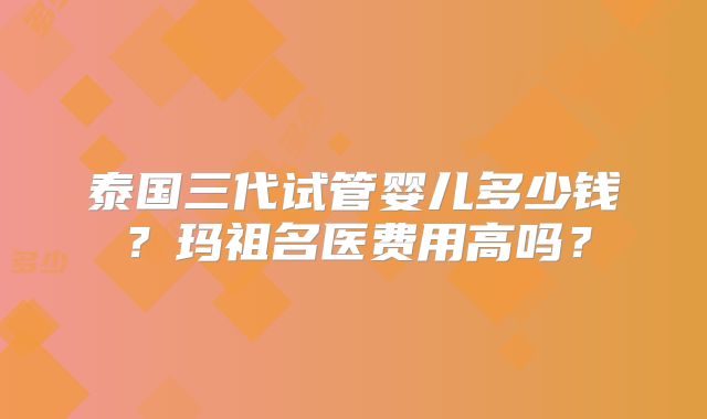 泰国三代试管婴儿多少钱？玛祖名医费用高吗？