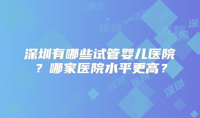 深圳有哪些试管婴儿医院?哪家医院水平更高?