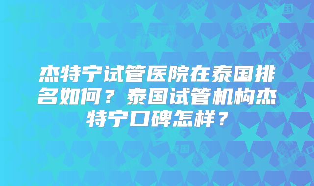 杰特宁试管医院在泰国排名如何？泰国试管机构杰特宁口碑怎样？