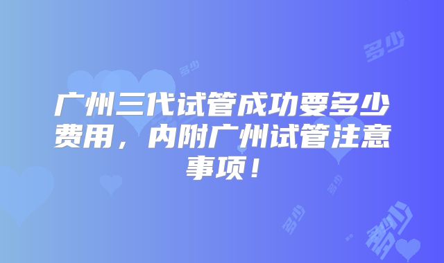 广州三代试管成功要多少费用，内附广州试管注意事项！
