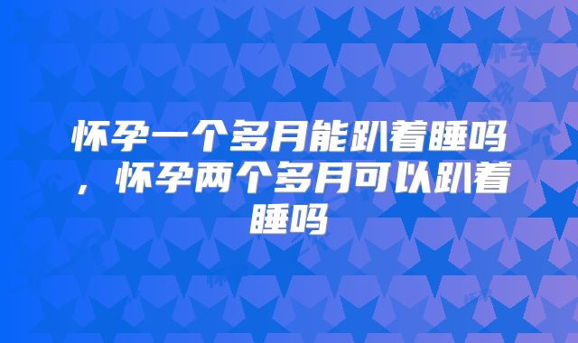 怀孕一个多月能趴着睡吗,怀孕两个多月可以趴着睡吗