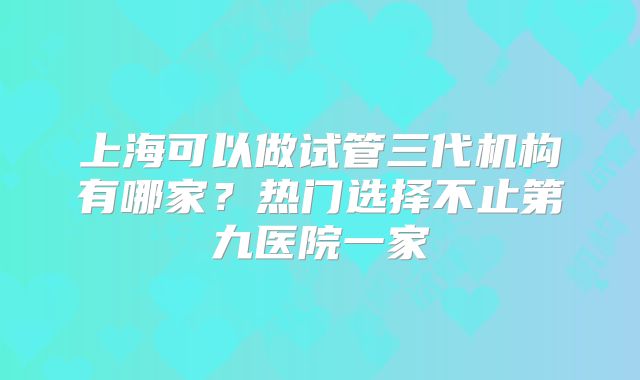 上海可以做试管三代机构有哪家？热门选择不止第九医院一家
