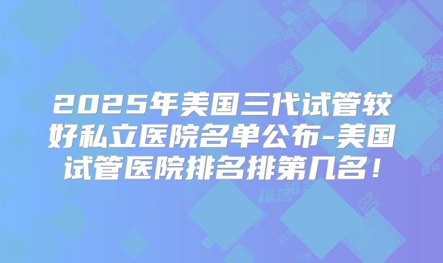 2025年美国三代试管较好私立医院名单公布-美国试管医院排名排第几名!