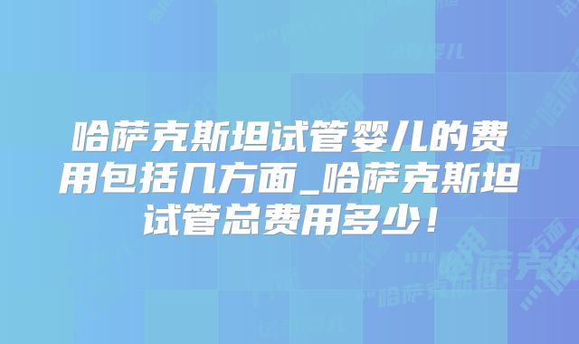 哈萨克斯坦试管婴儿的费用包括几方面_哈萨克斯坦试管总费用多少!