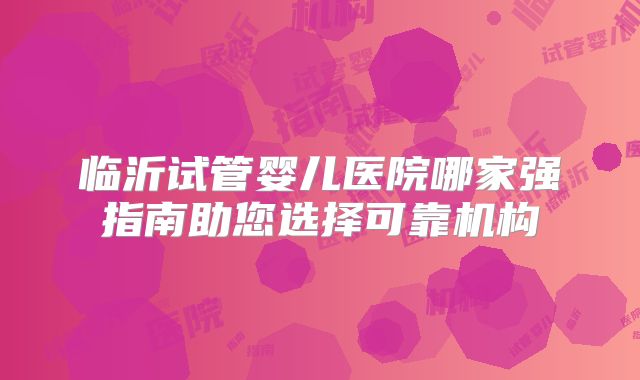 临沂试管婴儿医院哪家强指南助您选择可靠机构
