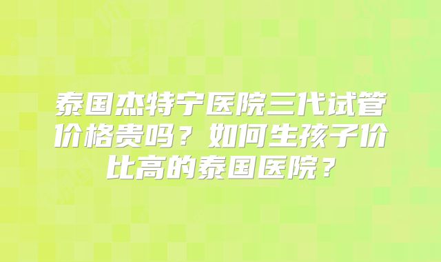 泰国杰特宁医院三代试管价格贵吗？如何生孩子价比高的泰国医院？