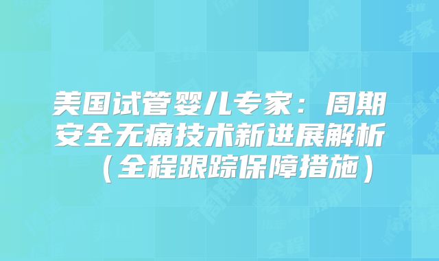 美国试管婴儿专家：周期安全无痛技术新进展解析（全程跟踪保障措施）