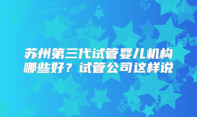 苏州第三代试管婴儿机构哪些好？试管公司这样说