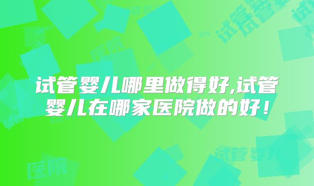试管婴儿哪里做得好,试管婴儿在哪家医院做的好！